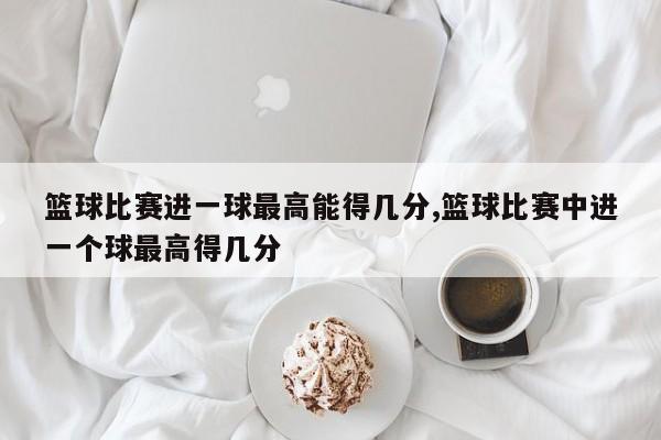 篮球比赛进一球最高能得几分,篮球比赛中进一个球最高得几分