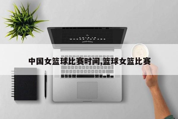 中国女篮球比赛时间,篮球女篮比赛
