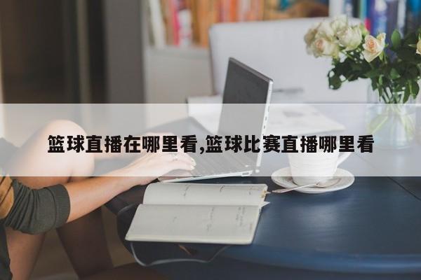 篮球直播在哪里看,篮球比赛直播哪里看