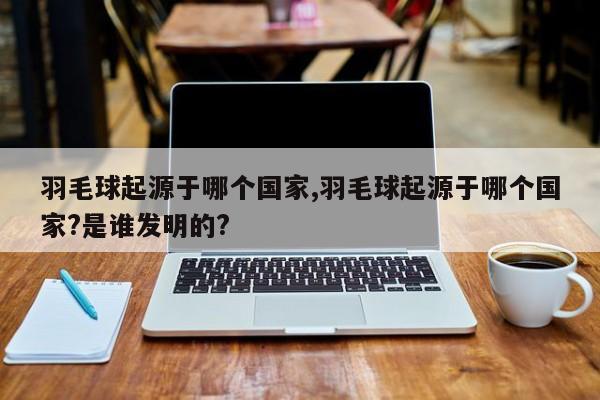 羽毛球起源于哪个国家,羽毛球起源于哪个国家?是谁发明的?