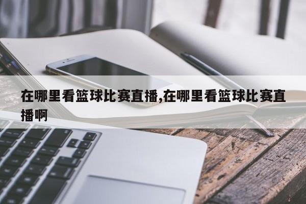 在哪里看篮球比赛直播,在哪里看篮球比赛直播啊