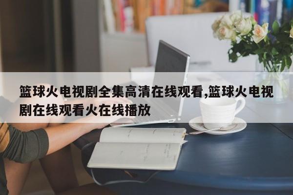 篮球火电视剧全集高清在线观看,篮球火电视剧在线观看火在线播放