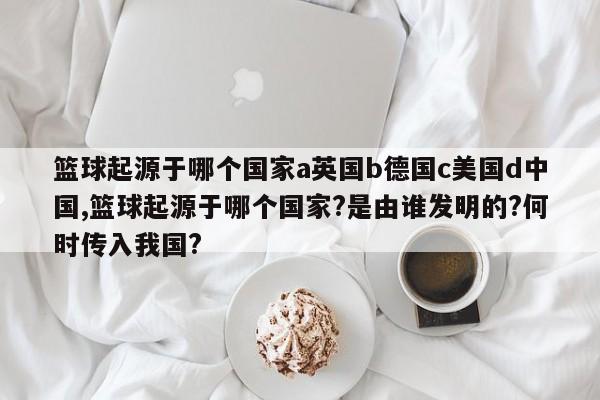 篮球起源于哪个国家a英国b德国c美国d中国,篮球起源于哪个国家?是由谁发明的?何时传入我国?