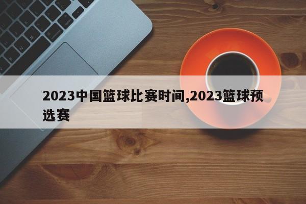 2023中国篮球比赛时间,2023篮球预选赛