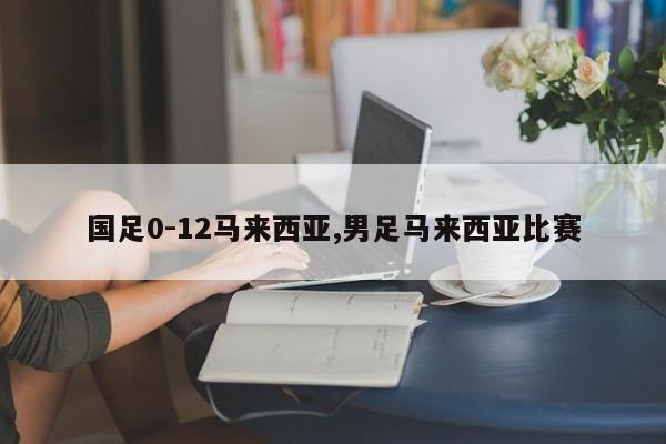 国足0-12马来西亚,男足马来西亚比赛