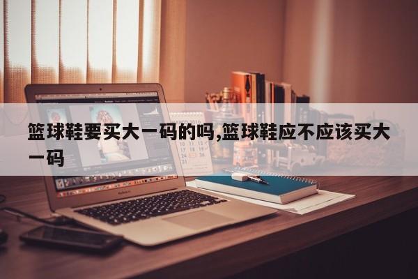 篮球鞋要买大一码的吗,篮球鞋应不应该买大一码