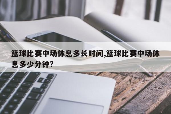 篮球比赛中场休息多长时间,篮球比赛中场休息多少分钟?
