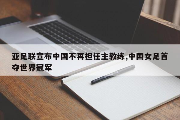 亚足联宣布中国不再担任主教练,中国女足首夺世界冠军