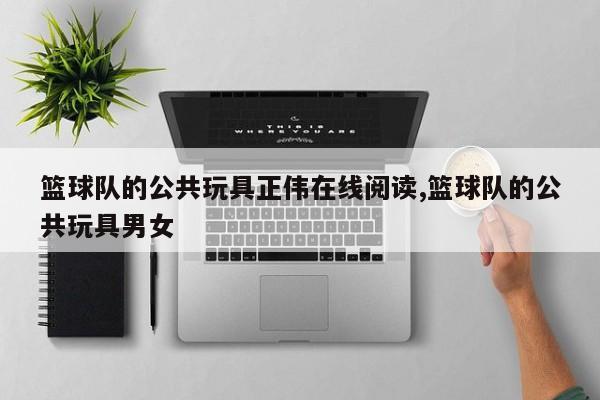 篮球队的公共玩具正伟在线阅读,篮球队的公共玩具男女