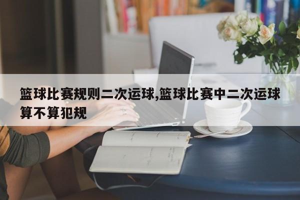 篮球比赛规则二次运球,篮球比赛中二次运球算不算犯规
