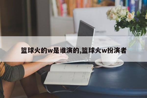 篮球火的w是谁演的,篮球火w扮演者