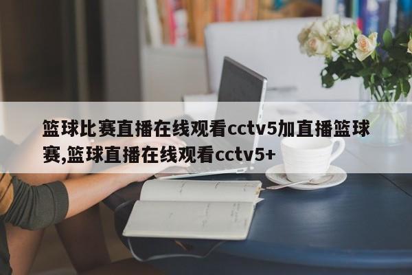 篮球比赛直播在线观看cctv5加直播篮球赛,篮球直播在线观看cctv5+