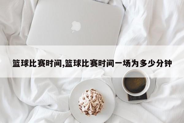 篮球比赛时间,篮球比赛时间一场为多少分钟