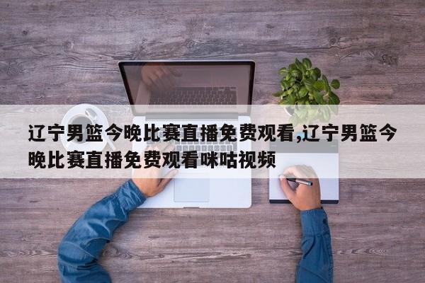 辽宁男篮今晚比赛直播免费观看,辽宁男篮今晚比赛直播免费观看咪咕视频