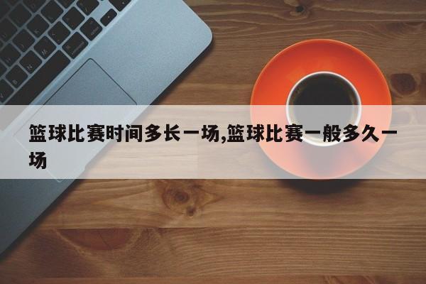 篮球比赛时间多长一场,篮球比赛一般多久一场