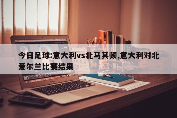 今日足球:意大利vs北马其顿,意大利对北爱尔兰比赛结果