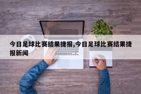 今日足球比赛结果捷报,今日足球比赛结果捷报新闻