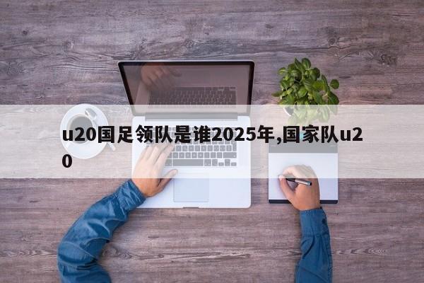 u20国足领队是谁2025年,国家队u20