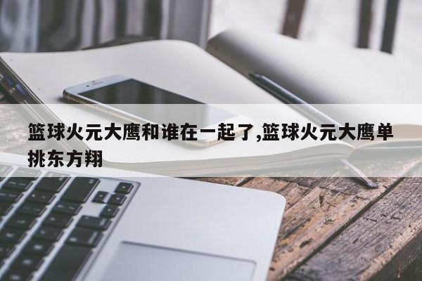 篮球火元大鹰和谁在一起了,篮球火元大鹰单挑东方翔