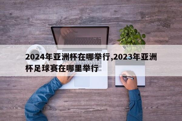 2024年亚洲杯在哪举行,2023年亚洲杯足球赛在哪里举行
