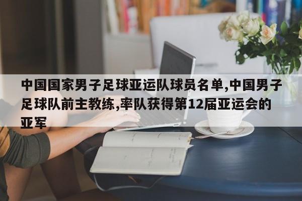 中国国家男子足球亚运队球员名单,中国男子足球队前主教练,率队获得第12届亚运会的亚军