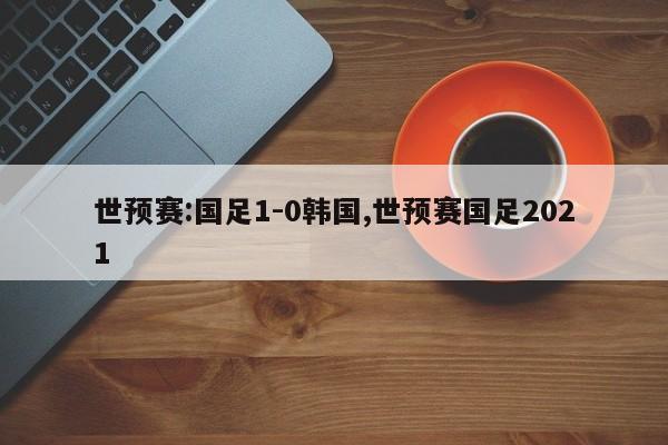 世预赛:国足1-0韩国,世预赛国足2021