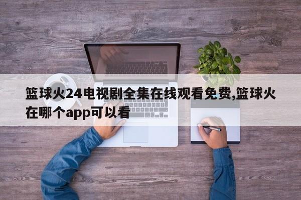 篮球火24电视剧全集在线观看免费,篮球火在哪个app可以看