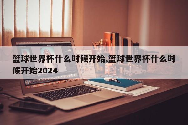 篮球世界杯什么时候开始,篮球世界杯什么时候开始2024
