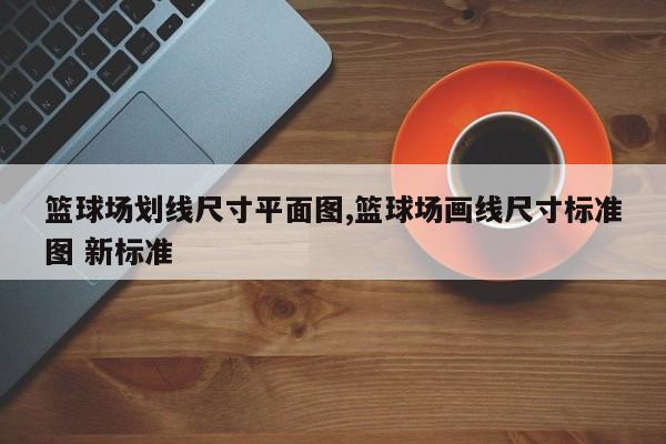 篮球场划线尺寸平面图,篮球场画线尺寸标准图 新标准