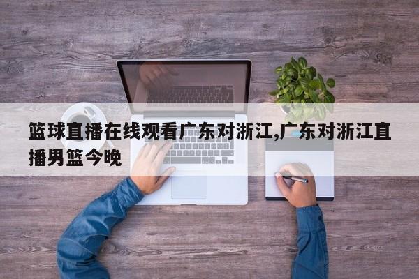 篮球直播在线观看广东对浙江,广东对浙江直播男篮今晚