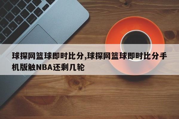 球探网篮球即时比分,球探网篮球即时比分手机版触NBA还剩几轮