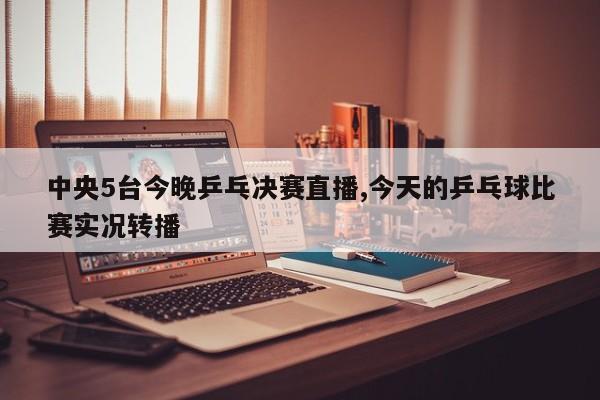 中央5台今晚乒乓决赛直播,今天的乒乓球比赛实况转播