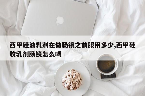 西甲硅油乳剂在做肠镜之前服用多少,西甲硅胶乳剂肠镜怎么喝