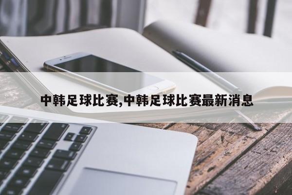 中韩足球比赛,中韩足球比赛最新消息