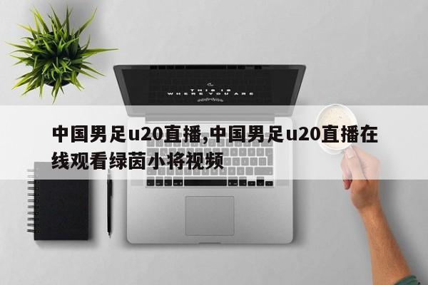 中国男足u20直播,中国男足u20直播在线观看绿茵小将视频